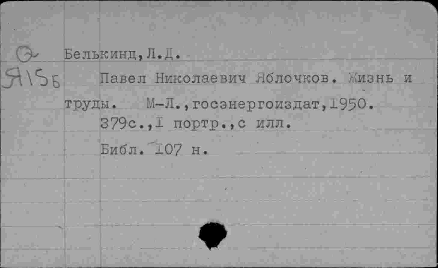 ﻿0, Бельк инд, Л.Д.
труды.	М-Л.,госэнергоиздат, 1950.
379с.,1 портр.,с илл.
Библ. 107 н.
Павел Николаевич Яблочков. Жизнь и